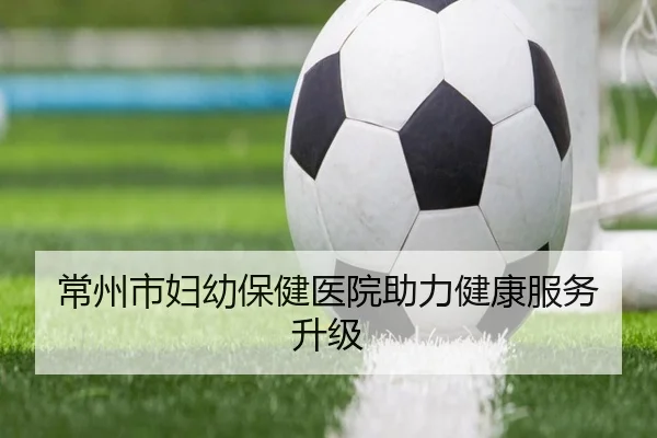 常州市妇幼保健医院助力健康服务升级