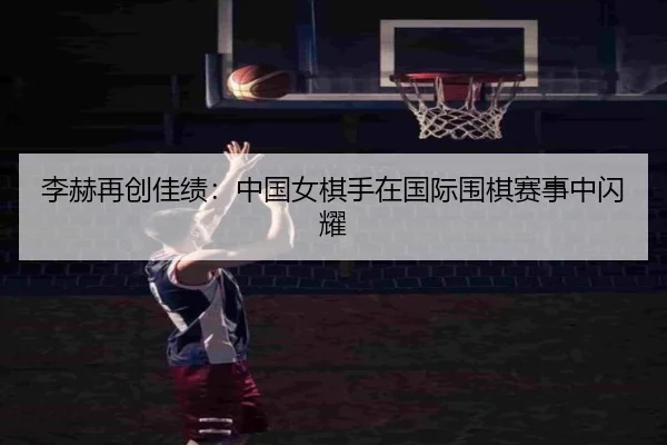 李赫再创佳绩：中国女棋手在国际围棋赛事中闪耀
